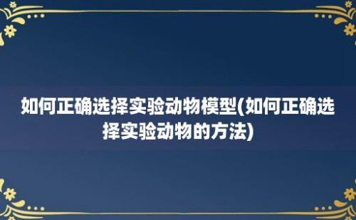 如何正确选择实验动物模型(如何正确选择实验动物的方法)