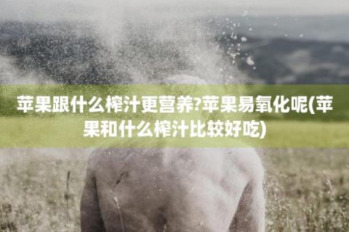 苹果跟什么榨汁更营养?苹果易氧化呢(苹果和什么榨汁比较好吃)