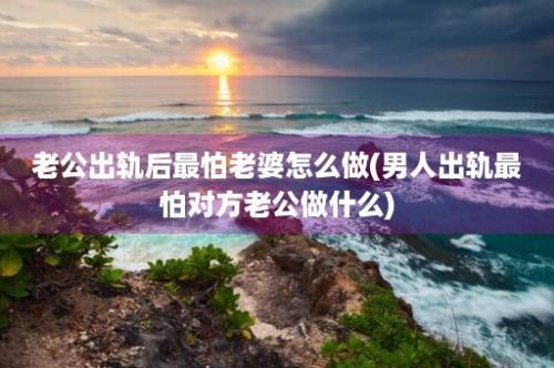 老公出轨后最怕老婆怎么做(男人出轨最怕对方老公做什么)