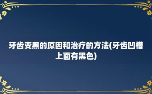 牙齿变黑的原因和治疗的方法(牙齿凹槽上面有黑色)