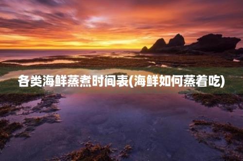 各类海鲜蒸煮时间表(海鲜如何蒸着吃)