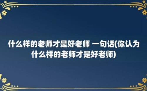 什么样的老师才是好老师 一句话(你认为什么样的老师才是好老师)