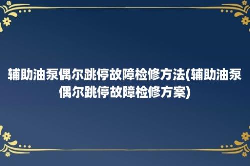 辅助油泵偶尔跳停故障检修方法(辅助油泵偶尔跳停故障检修方案)