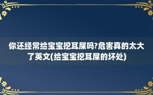 你还经常给宝宝挖耳屎吗?危害真的太大了英文(给宝宝挖耳屎的坏处)