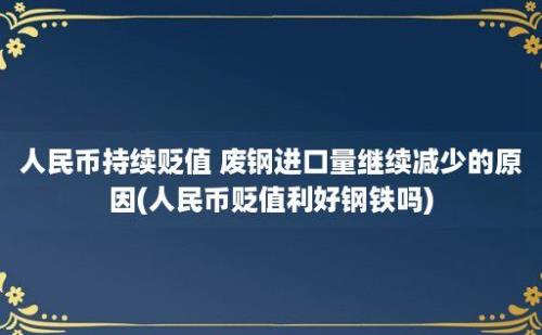 人民币持续贬值 废钢进口量继续减少的原因(人民币贬值利好钢铁吗)