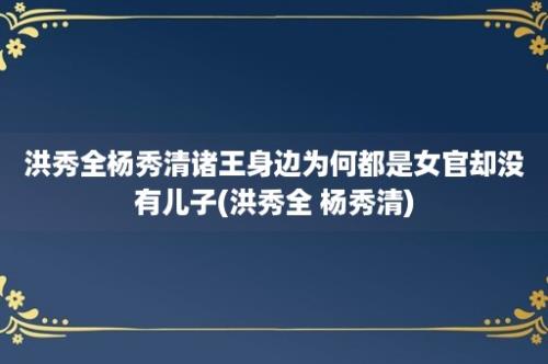 洪秀全杨秀清诸王身边为何都是女官却没有儿子(洪秀全 杨秀清)