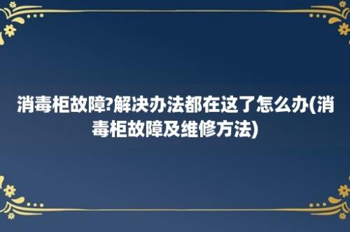 消毒柜故障?解决办法都在这了怎么办(消毒柜故障及维修方法)