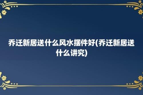 乔迁新居送什么风水摆件好(乔迁新居送什么讲究)