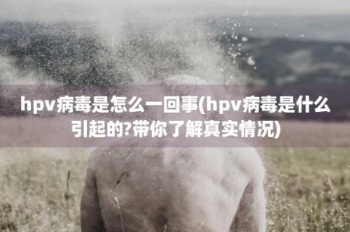 hpv病毒是怎么一回事(hpv病毒是什么引起的?带你了解真实情况)