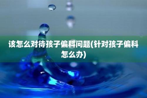 该怎么对待孩子偏科问题(针对孩子偏科怎么办)