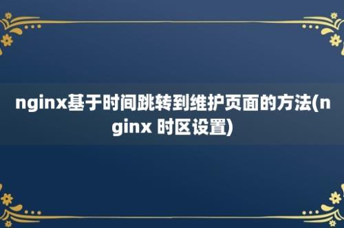 nginx基于时间跳转到维护页面的方法(nginx 时区设置)