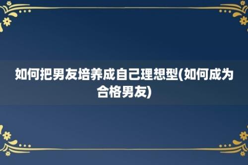 如何把男友培养成自己理想型(如何成为合格男友)