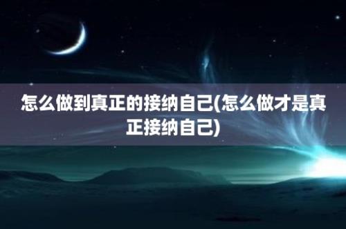 怎么做到真正的接纳自己(怎么做才是真正接纳自己)