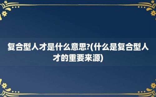 复合型人才是什么意思?(什么是复合型人才的重要来源)