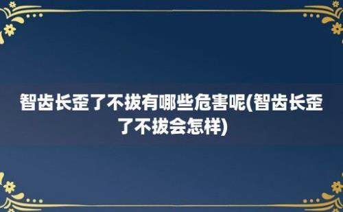 智齿长歪了不拔有哪些危害呢(智齿长歪了不拔会怎样)