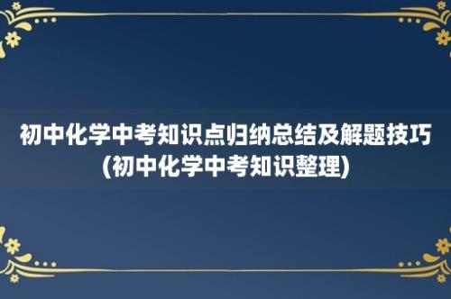 初中化学中考知识点归纳总结及解题技巧(初中化学中考知识整理)