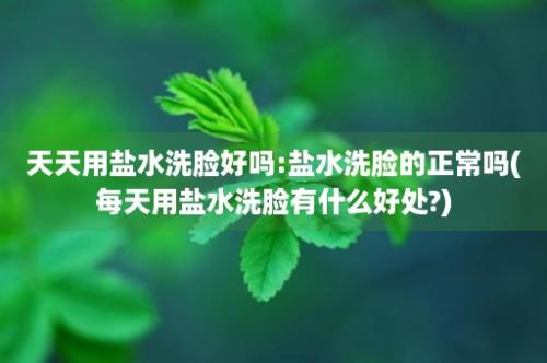 天天用盐水洗脸好吗:盐水洗脸的正常吗(每天用盐水洗脸有什么好处?)