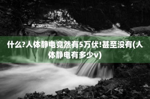 什么?人体静电竟然有5万伏!甚至没有(人体静电有多少v)