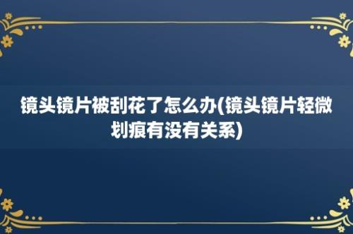 镜头镜片被刮花了怎么办(镜头镜片轻微划痕有没有关系)