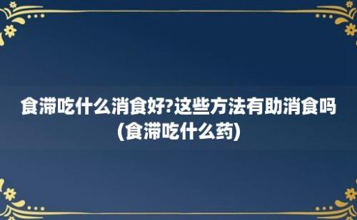 食滞吃什么消食好?这些方法有助消食吗(食滞吃什么药)