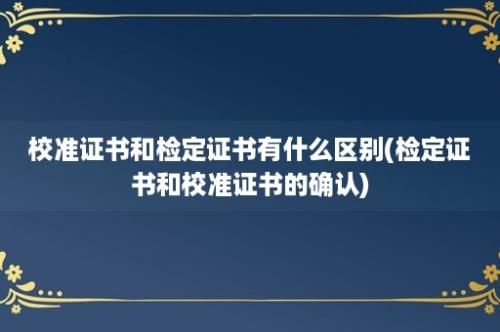 校准证书和检定证书有什么区别(检定证书和校准证书的确认)