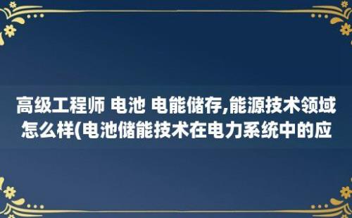 高级工程师 电池 电能储存,能源技术领域怎么样(电池储能技术在电力系统中的应用)