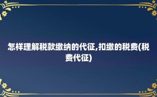 怎样理解税款缴纳的代征,扣缴的税费(税费代征)