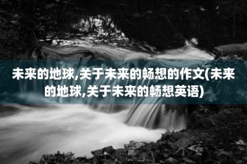 未来的地球,关于未来的畅想的作文(未来的地球,关于未来的畅想英语)