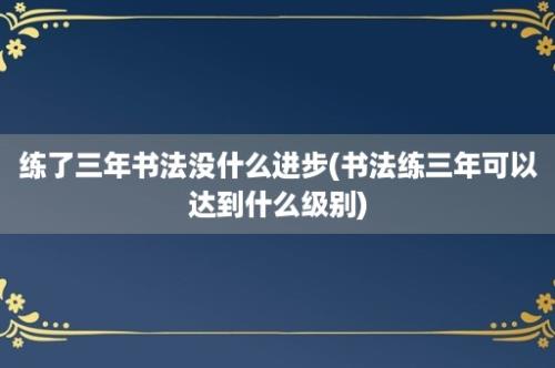 练了三年书法没什么进步(书法练三年可以达到什么级别)