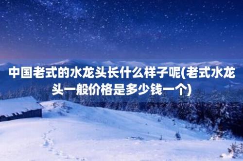 中国老式的水龙头长什么样子呢(老式水龙头一般价格是多少钱一个)