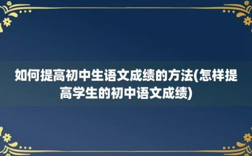 如何提高初中生语文成绩的方法(怎样提高学生的初中语文成绩)