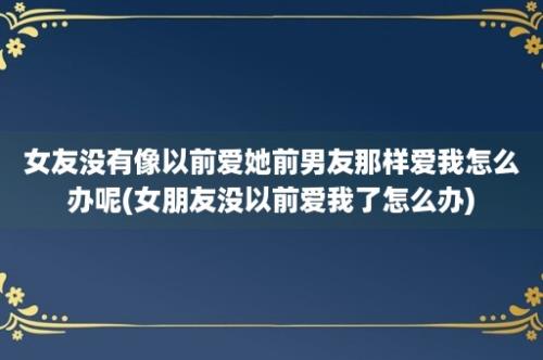 女友没有像以前爱她前男友那样爱我怎么办呢(女朋友没以前爱我了怎么办)