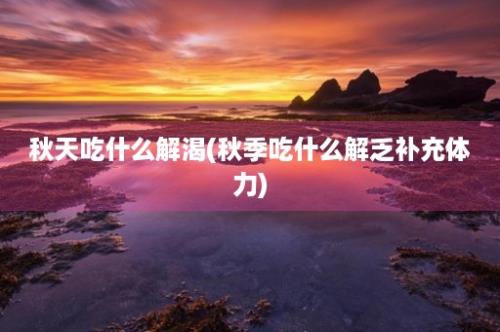 秋天吃什么解渴(秋季吃什么解乏补充体力)