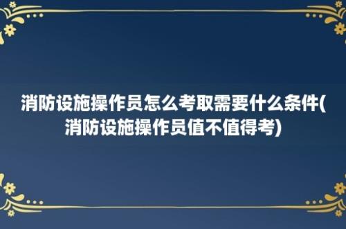 消防设施操作员怎么考取需要什么条件(消防设施操作员值不值得考)