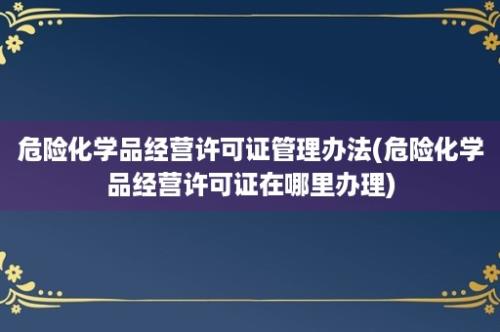 危险化学品经营许可证管理办法(危险化学品经营许可证在哪里办理)