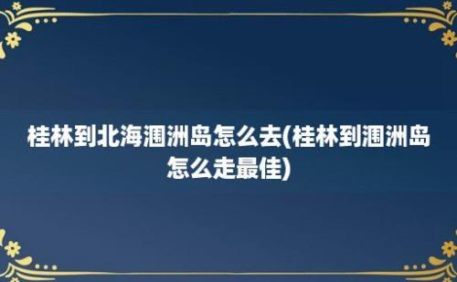 桂林到北海涠洲岛怎么去(桂林到涠洲岛怎么走最佳)