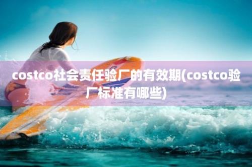 costco社会责任验厂的有效期(costco验厂标准有哪些)