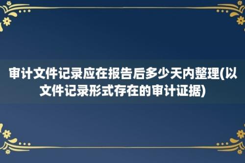 审计文件记录应在报告后多少天内整理(以文件记录形式存在的审计证据)