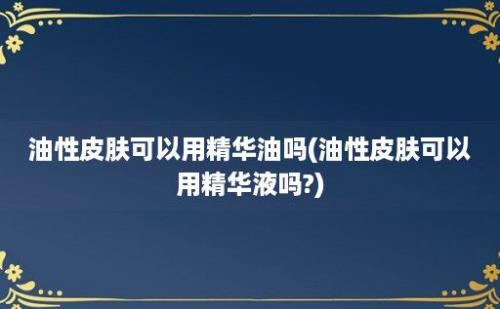 油性皮肤可以用精华油吗(油性皮肤可以用精华液吗?)