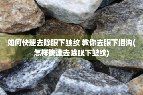 如何快速去除眼下皱纹 教你去眼下泪沟(怎样快速去除眼下皱纹)