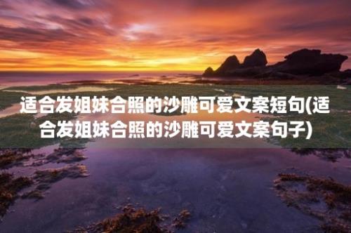 适合发姐妹合照的沙雕可爱文案短句(适合发姐妹合照的沙雕可爱文案句子)