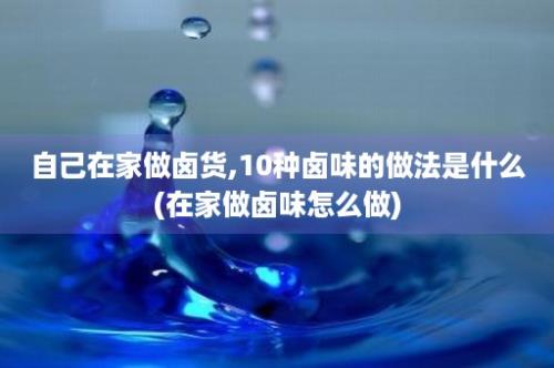 自己在家做卤货,10种卤味的做法是什么(在家做卤味怎么做)