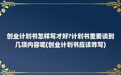 创业计划书怎样写才好?计划书里要谈到几项内容呢(创业计划书应该咋写)