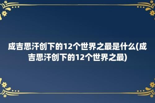 成吉思汗创下的12个世界之最是什么(成吉思汗创下的12个世界之最)