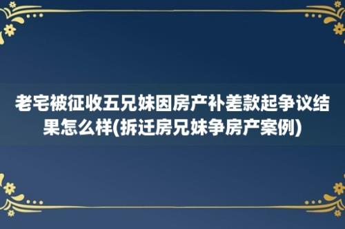 老宅被征收五兄妹因房产补差款起争议结果怎么样(拆迁房兄妹争房产案例)