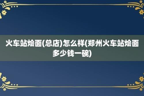 火车站烩面(总店)怎么样(郑州火车站烩面多少钱一碗)