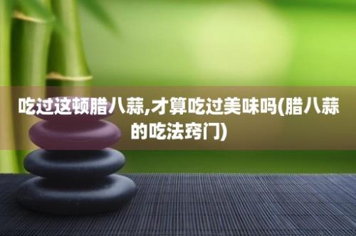 吃过这顿腊八蒜,才算吃过美味吗(腊八蒜的吃法窍门)