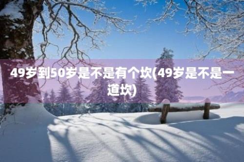 49岁到50岁是不是有个坎(49岁是不是一道坎)