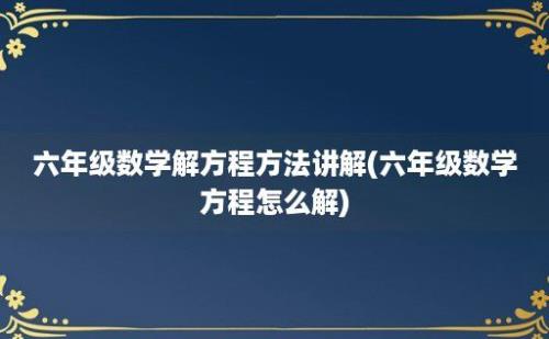 六年级数学解方程方法讲解(六年级数学方程怎么解)