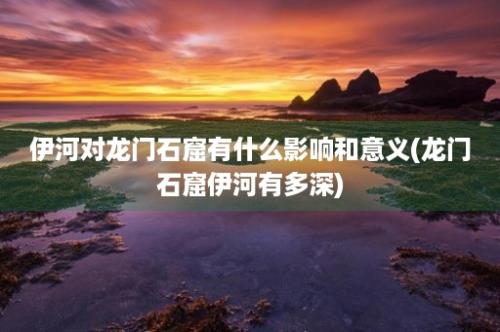 伊河对龙门石窟有什么影响和意义(龙门石窟伊河有多深)